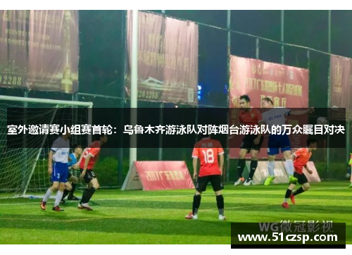 室外邀请赛小组赛首轮：乌鲁木齐游泳队对阵烟台游泳队的万众瞩目对决